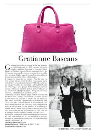 G
ratianne Bascans é uma empresa familiar que se lançou
na indústria da moda em 1830, criando e fabricando
calçados espadrilles. A aventura foi iniciada por Alexis
Bascans em Mauléon, no oeste francês, onde deu origem a seu
primeiro par de espadrilles. Com um começo bem-sucedido,
ele e a esposa, Rosalie, expandiram sua linha de produtos e
acrescentaram sandálias feitas à mão à coleção.
O negócio foi crescendo aos poucos e fazendo cada vez
mais sucesso, até que o neto de Alexis e sua esposa, Marie,
estabeleceram uma verdadeira empresa em 1895 e diversificaram
sua principal atividade, com a criação e a fabricação de tecidos
em 1910. Hoje, a sexta geração da família Bascans continua
criando e fabricando acessórios de luxo. Gratianne Bascans e
sua filha mantêm a tradição da casa e a distinguem ainda mais,
somando à coleção bolsas de qualidade superior.
Criadora de bolsas de mão em edição limitada inspiradas no
País Basco, onde a empresa familiar nasceu, Gratianne Bascans
é uma maison de luxo que se orgulha de ser gerenciada
pela família e francesa. Apresentando um número de série
único, cada bolsa Gratianne Bascans é um símbolo de luxo,
manufaturada em couro fino e na França. Com uma gama que
inclui, de porta-moedas a bolsas weekend, e, de tote bags a
maletas, a marca atende tanto mulheres quanto homens. Cada
peça é um aceno discreto ao patrimônio da casa, com um
acabamento listrado, inspirado no tecido criado em 1910.
Atualmente, no elegante ambiente da loja flagship da maison
em Paris todas as coleções são maravilhosamente exibidas,
incluindo as espadrilles características e a bolsa emblemática
da marca, Amandine. ■
Gratianne Bascans Boutique
38 ave Matignon, 75008 Paris, 01 53 75 39 35
www.gratiannebascans.com
Gratianne Bascans
ADVERTORIAL
WHERE PARIS - LATIN AMERICAN EDITION | 23
 