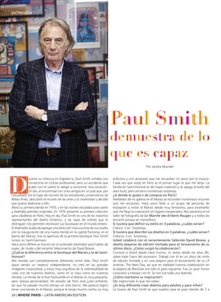 24 | WHERE PARIS - LATIN AMERICAN EDITION
Por Sandra Iskander
D
urante su infancia en Inglaterra, Paul Smith soñaba con
convertirse en ciclista profesional, pero un accidente que
acabó con el sueño le obligó a encontrar otra vocación.
Un día, al encontrase con unos amigos en un pub que, por
casualidad, era el lugar de reunión de los estudiantes universitarios de
Bellas Artes, descubrió el mundo de las artes y la creatividad y decidió
que quería dedicarse a ello.
Abrió su primera tienda en 1970, y en las noches estudiaba para sastre
y diseñaba prendas originales. En 1976 presentó su primera colección
para caballeros en París. Hoy en día, Paul Smith es uno de los máximos
representantes del diseño británico, y las rayas de colores que lo
distinguen nos permiten reconocer sus boutiques en el mundo entero.
El diseñador acaba de agregar una dirección más a su lista de sucursales
con la inauguración de una nueva tienda en la capital francesa, en el
barrio del Marais, tras la apertura de la primera boutique Paul Smith
Junior, en Saint-Germain.
Hace poco Where se reunió con el aclamado diseñador para hablar de
viajes, de moda y del reciente fallecimiento de David Bowie.
¿Cuál es la diferencia entre la boutique del Marais y la de Saint-
Honoré?
Mis tiendas son completamente diferentes entre ellas. Paul Smith
sigue siendo un negocio independiente, no creo en las grandes
imágenes corporativas y estoy muy orgulloso de la individualidad de
cada uno de nuestros diseños, tanto en la ropa como en nuestras
tiendas. La tienda de la Rue Pastourelle en el Marais es muy pequeña,
pero rebosa personalidad. Mi estudio de París está justo enfrente,
así que he pasado mucho tiempo en este barrio. Me parecía lógico
tener una tienda en el Marais, porque le tengo mucho cariño; es muy
ecléctico y con alusiones que me recuerdan mi amor por la música.
Cada vez que estoy en París es el primer lugar al que me dirijo. La
tienda en Saint-Honoré es de mayor tradición y se apega al estilo del
área local, pero encierra numerosas sorpresas.
¿A dónde le gusta ir de compras en París?
Alrededor de mi galería en el Marais se esconden numerosos rincones
que me encantan. Hace poco llevé a un grupo de personas de
Instagram a visitar el Marais desde muy temprano, para enseñarles
que me llega la inspiración en lugares inesperados. Nos paramos en el
taller de fotografía de Le Marché des Enfants Rouges y a todos les
encantó porque es maravilloso.
Si tuviera que definir su estilo en 3 palabras, ¿cuáles serían?
Clásico. Con. Sorpresas.
Si tuviera que describir sus diseños en 3 palabras, ¿cuáles serían?
Clásicos. Con. Sorpresas.
Usted colaboró con el recientemente fallecido David Bowie, y
diseñó playeras de edición limitada para el lanzamiento de su
último disco. ¿Cómo surgió la colaboración?
Conocía a David desde hace mucho, lo vestía desde los años 80,
sobre todo fuera del escenario. Trabajé con él en un disco de vinilo
de edición limitada y en una playera para el lanzamiento de su LP
anterior, The Next Day, así que en realidad nuestra colaboración en
la playera de Blackstar era sólo el paso siguiente. Fue un gran honor
conocerlo y trabajar con él. Se nos fue toda una leyenda.
¿Cómo mantiene su inspiración?
Me inspira todo lo que me rodea.
¿Es muy diferente crear diseños para adultos y para niños?
Lo bueno de Paul Smith es que nuestra ropa es para clientes de 7 a
ENTREVISTA
 