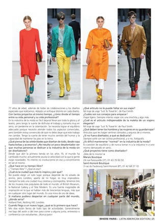 WHERE PARIS - LATIN AMERICAN EDITION | 25
77 años de edad, además de todas las colaboraciones y los diseños
especiales que realizamos. Adopto un enfoque distinto en cada diseño.
Con tantos proyectos al mismo tiempo, ¿cómo divide el tiempo
entre su vida personal y su vida profesional?
En la industria de la moda es fácil dejarse llevar por toda la gloria y el
teatro, pero tengo la suerte de disfrutar el trabajo y tomarlo muy en
serio, sin perderme en la ostentación. Se necesita lograr el equilibrio
adecuado porque necesito atender todos los aspectos comerciales,
pero también estoy convencido de que no debo dejar que este trabajo
me cambie. Tengo la suerte de tener mucho sentido del humor y la
capacidad de mantener los pies en la tierra.
¿Qué piensa de las celebridades que diseñan de todo, desde ropa
hasta bolsas y accesorios? ¿No resulta un poco desalentador ver
que muchas personas se dedican a la industria de la moda sin
ser diseñadores?
Desde que abrí la primera tienda en los años 70, el mundo ha
cambiado mucho; actualmente asusta la velocidad con la que la gente
exige novedades. Yo intento no involucrarme en eso y concentrarme
en ser el mismo.
¿Qué hace en su tiempo libre?
¿"Tiempo libre"? ¿Qué es eso?
¿Cuál es la ciudad que más lo inspira y por qué?
No puedo elegir un solo lugar porque depende de mi estado de
ánimo, pero Londres, aparte de mi hogar, es muy inspiradora.
Siempre ha sido una ciudad muy creativa y cosmopolita, tenemos tres
de los museos más populares de todo el mundo: el British Museum,
la National Gallery y el Tate Modern. Es una fuente inagotable de
inspiración en la que se hablan más de trescientas lenguas, más que
en cualquier otro lugar del mundo. Es una mina de oro de ideas.
Si mañana pudiera despertar en cualquier parte del mundo,
¿dónde sería?
Holland Park, Notting Hill, Londres.
Cuando llega a un nuevo lugar, ¿qué es lo primero que hace?
Mis días están llenos de todo tipo de actividades. Generalmente
me bajo del avión o del tren para correr a alguna junta, entrevista o
conferencia con estudiantes. ¡Nunca paro!
¿Qué artículo no le puede faltar en sus viajes?
Mi traje de viaje ‘Suit To Travel In’, de Paul Smith.
¿Cuáles son sus consejos para empacar?
Viajar ligero. Siempre intento viajar con una mochila y algo más.
¿Cuál es el artículo indispensable de la maleta de un viajero
elegante?
Mi traje de viaje ‘Suit To Travel In’ de Paul Smith.
¿Qué deben tener los hombres y las mujeres en su guardarropa?
Artículos que les hagan sentirse cómodos y seguros de sí mismos.
¿Si no fuera diseñador, a qué se dedicaría?
Siempre soñé con ser ciclista profesional, y si no, fotógrafo.
¿Es difícil mantenerse "normal" en la industria de la moda?
Es cuestión de equilibrio y de nunca tomar ni a la industria ni a uno
mismo demasiado en serio.
¿Qué proyectos tiene como diseñador?
¡Más de lo mismo! ■
Marais Boutique
24 rue Pastourelle (3°), 01 43 70 00 50
Saint-Honoré Boutique
3 rue du Faubourg Saint-Honoré (8°), 01 42 68 27 10
1:PaulSmithDR;2,3,4&5:PaulSmithMen&Women,Summer20016Look;6:BoutiquePaulSmithDR
 