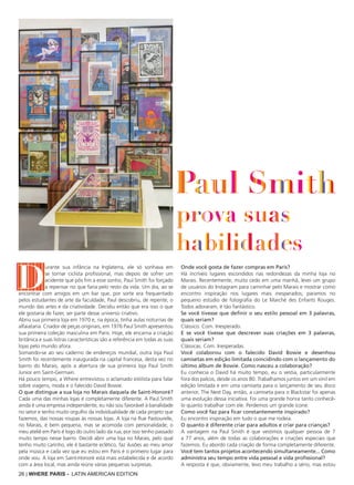 26 | WHERE PARIS - LATIN AMERICAN EDITION
D
urante sua infância na Inglaterra, ele só sonhava em
se tornar ciclista profissional, mas depois de sofrer um
acidente que pôs fim a esse sonho, Paul Smith foi forçado
a repensar no que faria pelo resto da vida. Um dia, ao se
encontrar com amigos em um bar que, por sorte era frequentado
pelos estudantes de arte da faculdade, Paul descobriu, de repente, o
mundo das artes e da criatividade. Decidiu então que era isso o que
ele gostaria de fazer, ser parte desse universo criativo.
Abriu sua primeira loja em 1970 e, na época, tinha aulas noturnas de
alfaiataria. Criador de peças originais, em 1976 Paul Smith apresentou
sua primeira coleção masculina em Paris. Hoje, ele encarna a criação
britânica e suas listras características são a referência em todas as suas
lojas pelo mundo afora.
Somando-se ao seu caderno de endereços mundial, outra loja Paul
Smith foi recentemente inaugurada na capital francesa, desta vez no
bairro do Marais, após a abertura de sua primeira loja Paul Smith
Junior em Saint-Germain.
Há pouco tempo, a Where entrevistou o aclamado estilista para falar
sobre viagens, moda e o falecido David Bowie.
O que distingue a sua loja no Marais daquela de Saint-Honoré?
Cada uma das minhas lojas é completamente diferente. A Paul Smith
ainda é uma empresa independente, eu não sou favorável à banalidade
no setor e tenho muito orgulho da individualidade de cada projeto que
fazemos, das nossas roupas às nossas lojas. A loja na Rue Pastourelle,
no Marais, é bem pequena, mas se acomoda com personalidade; o
meu ateliê em Paris é logo do outro lado da rua, por isso tenho passado
muito tempo nesse bairro. Decidi abrir uma loja no Marais, pelo qual
tenho muito carinho, ele é bastante eclético, faz ilusões ao meu amor
pela música e cada vez que eu estou em Paris é o primeiro lugar para
onde vou. A loja em Saint-Honoré está mais estabelecida e de acordo
com a área local, mas ainda reúne várias pequenas surpresas.
Onde você gosta de fazer compras em Paris?
Há incríveis lugares escondidos nas redondezas da minha loja no
Marais. Recentemente, muito cedo em uma manhã, levei um grupo
de usuários do Instagram para caminhar pelo Marais e mostrar como
encontro inspiração nos lugares mais inesperados; paramos no
pequeno estúdio de fotografia do Le Marché des Enfants Rouges.
Todos adoraram, é tão fantástico.
Se você tivesse que definir o seu estilo pessoal em 3 palavras,
quais seriam?
Clássico. Com. Inesperado.
E se você tivesse que descrever suas criações em 3 palavras,
quais seriam?
Clássicas. Com. Inesperadas.
Você colaborou com o falecido David Bowie e desenhou
camisetas em edição limitada coincidindo com o lançamento do
último álbum de Bowie. Como nasceu a colaboração?
Eu conhecia o David há muito tempo, eu o vestia, particularmente
fora dos palcos, desde os anos 80. Trabalhamos juntos em um vinil em
edição limitada e em uma camiseta para o lançamento de seu disco
anterior, The Next Day, então, a camiseta para o Blackstar foi apenas
uma evolução dessa iniciativa. Foi uma grande honra tanto conhecê-
lo quanto trabalhar com ele. Perdemos um grande ícone.
Como você faz para ficar constantemente inspirado?
Eu encontro inspiração em tudo o que me rodeia.
O quanto é diferente criar para adultos e criar para crianças?
A vantagem na Paul Smith é que vestimos qualquer pessoa de 7
a 77 anos, além de todas as colaborações e criações especiais que
fazemos. Eu abordo cada criação de forma completamente diferente.
Você tem tantos projetos acontecendo simultaneamente... Como
administra seu tempo entre vida pessoal e vida profissional?
A resposta é que, obviamente, levo meu trabalho a sério, mas estou
 