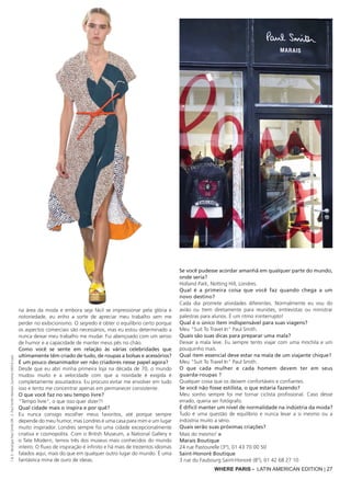 WHERE PARIS - LATIN AMERICAN EDITION | 27
na área da moda e embora seja fácil se impressionar pela glória e
notoriedade, eu enho a sorte de apreciar meu trabalho sem me
perder no exibicionismo. O segredo é obter o equilíbrio certo porque
os aspectos comerciais são necessários, mas eu estou determinado a
nunca deixar meu trabalho me mudar. Fui abençoado com um senso
de humor e a capacidade de manter meus pés no chão.
Como você se sente em relação às várias celebridades que
ultimamente têm criado de tudo, de roupas a bolsas e acessórios?
É um pouco desanimador ver não criadores nesse papel agora?
Desde que eu abri minha primeira loja na década de 70, o mundo
mudou muito e a velocidade com que a novidade é exigida é
completamente assustadora. Eu procuro evitar me envolver em tudo
isso e tento me concentrar apenas em permanecer consistente.
O que você faz no seu tempo livre?
"Tempo livre", o que isso quer dizer?!
Qual cidade mais o inspira e por quê?
Eu nunca consigo escolher meus favoritos, até porque sempre
depende do meu humor, mas Londres é uma casa para mim e um lugar
muito inspirador. Londres sempre foi uma cidade excepcionalmente
criativa e cosmopolita. Com o British Museum, a National Gallery e
o Tate Modern, temos três dos museus mais conhecidos do mundo
inteiro. O fluxo de inspiração é infinito e há mais de trezentos idiomas
falados aqui, mais do que em qualquer outro lugar do mundo. É uma
fantástica mina de ouro de ideias.
Se você pudesse acordar amanhã em qualquer parte do mundo,
onde seria?
Holland Park, Notting Hill, Londres.
Qual é a primeira coisa que você faz quando chega a um
novo destino?
Cada dia promete atividades diferentes. Normalmente eu vou do
avião ou trem diretamente para reuniões, entrevistas ou ministrar
palestras para alunos. É um ritmo ininterrupto!
Qual é o único item indispensável para suas viagens?
Meu "Suit To Travel In" Paul Smith.
Quais são suas dicas para preparar uma mala?
Deixar a mala leve. Eu sempre tento viajar com uma mochila e um
pouquinho mais.
Qual item essencial deve estar na mala de um viajante chique?
Meu "Suit To Travel In" Paul Smith.
O que cada mulher e cada homem devem ter em seus
guarda-roupas ?
Qualquer coisa que os deixem confortáveis e confiantes.
Se você não fosse estilista, o que estaria fazendo?
Meu sonho sempre foi me tornar ciclista profissional. Caso desse
errado, queria ser fotógrafo.
É difícil manter um nível de normalidade na indústria da moda?
Tudo é uma questão de equilíbrio e nunca levar a si mesmo ou a
indústria muito a sério.
Quais serão suas próximas criações?
Mais do mesmo! ■
Marais Boutique
24 rue Pastourelle (3°), 01 43 70 00 50
Saint-Honoré Boutique
3 rue du Faubourg Saint-Honoré (8°), 01 42 68 27 10
1&3:BoutiquePaulSmithDR;2:PaulSmithWomen,Summer20016Look
 