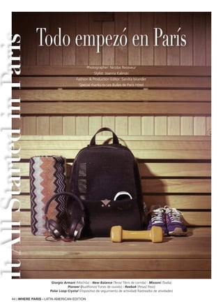 44 | WHERE PARIS - LATIN AMERICAN EDITION
Giorgio Armani (Mochila) - New Balance (Tenis/ Tênis de corrida) - Missoni (Toalla)
Pioneer (Audífonos/ Fones de ouvido) - Reebok (Pesas/ Peso)
Polar Loop Crystal (Dispositivo de seguimiento de actividad/ Rastreador de atividades)
Todo empezó en París
Photographer: Nicolas Receveur
Stylist: Joanna Kalinski
Fashion & Production Editor: Sandra Iskander
Special thanks to Les Bulles de Paris Hôtel
ItAllStartedinParis
 
