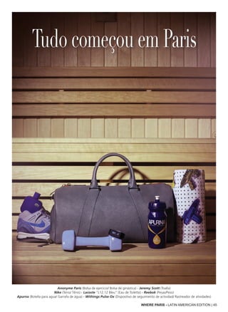 WHERE PARIS - LATIN AMERICAN EDITION | 45
Anonyme Paris (Bolsa de ejercicio/ Bolsa de ginástica) - Jeremy Scott (Toalla)
Nike (Tenis/ Tênis) - Lacoste “L12.12 Bleu” (Eau de Toilette) - Reebok (Pesas/Peso)
Apurna (Botella para agua/ Garrafa de água) - Withings Pulse Ox (Dispositivo de seguimiento de actividad/ Rastreador de atividades)
Tudo começou em Paris
 