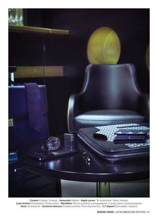 WHERE PARIS - LATIN AMERICAN EDITION | 47
Cinabre (Corbata / Gravata) - Samsonite (Maleta) - Ralph Lauren “RL Automotive” (Reloj / Relógio)
Louis Vuitton (Portatarjetas / Porta-cartões) - Montblanc (Pluma, portafolio y portapasaporte / Caneta, pasta e porta-passaporte)
Vertu (Smartphone) - Gratianne Bascans (Portadocumentos / Porta-documentos) - S.T. Dupont (Encendedor / Isqueiro)
 