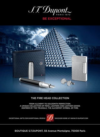 BOUTIQUE S.T.DUPONT, 58 Avenue Montaigne, 75008 Paris
EXCEPTIONAL GIFTS FOR EXCEPTIONAL PEOPLE DISCOVER MORE AT WWW.ST-DUPONT.COM
THE FIRE HEAD COLLECTION
FROM ALCHEMY TO GOLDSMITH PERFECTION.
A UNIQUE COLLECTION OF PENS, LIGHTERS AND LEATHER GOODS
INSPIRED BY THE TRIANGLE, THE ALCHEMIST SYMBOL OF FIRE.
 