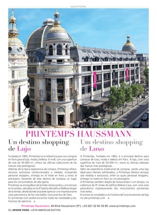 52 | WHERE PARIS - LATIN AMERICAN EDITION
Un destino shopping
de Lujo
Fundada en 1865, Printemps es la referencia para sus compras
en París para el lujo, moda y belleza. El mall, con una superficie
de más de 45.000 m2
, ofrece las últimas colecciones de las
marcas más prestigiosas.
Además de la típica experiencia de compra, Printemps ofrece
servicios exclusivos confeccionados a medida, incluyendo
personal shoppers, entrega en el hotel en París y envío al
extranjero, haciendo de este destino de compras un lugar
para los consumidores de alta gama.
Printemps se enorgullece de brindar restaurantes y una terraza
en la azotea, ubicados en la 9ª planta del edificio Belleza-Hogar
de la tienda, desde donde se puede apreciar una impresionante
vista panorámica de los más bellos monumentos de París.
En printemps.com podrá encontrar todas las novedades y los
horarios de apertura. ■
Um destino shopping
de Luxo
A Printemps, fundada em 1865, é o principal destino para
compras de luxo, moda e beleza em Paris. A loja, com uma
superfície de mais de 45.000 m2
, reúne as últimas coleções
das marcas mais prestigiosas.
Além da experiência tradicional de compras, sendo uma loja
ideal para clientes sofisticados, a Printemps oferece serviços
sob medida e exclusivos, entre os quais personal shoppers,
entrega no hotel em Paris ou no estrangeiro.
A Printemps também dispõe de restaurantes e um terraço, na
cobertura do 9° andar do edifício Beleza-Casa, com uma vista
panorâmica impressionante dos monumentos parisienses
mais belos.
Encontre as novidades e os horários de funcionamento da loja
no site printemps.com ■
printemps HAUSSMANN
ADVERTORIAL
Printemps Haussmann, 64 Blvd Haussmann (9°), +33 (0)1 42 82 50 00. www.printemps.com
 