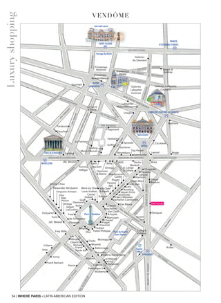 54 | WHERE PARIS - LATIN AMERICAN EDITION
VENDÔME
LUXURY MAP
Vendôme
RUE DANIELLE CASANOVARUE GOMBOUST RUE DES PETITS-CHAMPS
RUE THÉRÈSE
RUEMÉHUL
Breitling
Harry Winston
Cartier
Louis Vuitton
Dubail
Repetto
Hugo Boss
Kusmi
Tea
Zadig &
Voltaire
Desigual
Montagut
Van Cleef
& Arpels
Chanel
Piaget
Chaumet
Patek Philippe
Dior
Richard
Grand
Church’s
Paule Ka
Alexander McQueen
Emporio Armani
J.M. Weston Chopard
de Grisogono
Jaquet Droz
Sephora
Tag Heuer
A. Lange
& Söhne
Waskoll
Hackett
J.M. Weston
BallyGant
Omega
Harmont
& Blaine
Fragonard
Exaltation
Fauchon
Lery
Dinh Van
Arije
Frank Namani
Jovoy
Les
Marquis
H.Stern
Dior
Guerlain
Lancel
Maty
Mulberry
Jimmy Choo
Omega
Bvlgari
Samsonite
Dodo
Moynat
Balenciaga
Piquadro
Valérie Danenberg
Blancpain
Boucheron
Jo Malone
Tourist
Office
M.A.C
Bonpoint
Lafayette
Maison&Gourmet
Uniqlo
Vacheron Constantin
Breguet
Rolex
Fred
Van Cleef
& Arpels
Mauboussin
Panerai
IWC
Cartier
Tumi
Charvet
Frey Wille
Miki
House
Penhaligon’s
Printemps
Homme
Printemps
Beauté-Maison
RUELOUISLEGRAND
RUE
DE LA PAIX
RUEDESCAPUCINES
RUE
DANOU
L’Occitane
Diesel
IKKS Basler
Christofle
Gas Bijoux
Graff
Diamond’s
Missoni
Lalique
Harrison
Colette
SAINT-LAZARE
TRINITÉ -
D’ESTIENNE D’ORVES
HAVRE-
CAUMARTIN
PYRAMIDES
OPÉRA
CHAUSSÉE D’ANTIN - LA FAYETTE
•
•
•
•
•
•
•
•• •
•
•
•
•
•
•
•
•
••
•
••
•
•
•
•
•
•
•
•
•
•
•
•
•••
•
•
• •
•
•
•
•
• •
•
•
• •
•
•
•
•
•
••
•
•
•
•
•
•
•
•
•
•
•
•
•
•
•
•
•
•
•
•
•
•
•
•
•
•
•
•
•
•
•
•
•
•• •• •
•
•
•
• •
•
•
•• •• •
Passage du Havre
Breguet
•
•
•
BOULEVARD HAUSSMANN
BOULEVARD DES CAPUCINES BOULEVARD DES ITALIENSBOULEVARD DE LA MADELEINE
RUE CAMBON
AVENUEDEL’OPÉRA
AVENUEDEL’OPÉRA
RUESAINT-HONORÉ
RUESAINT-HONORÉ
RUE DU MONT-THABOR
RUEDESPYRAMIDES
RUE
SAINT-ROCH
RUE
DELASOUDIÉRE
RUE
D’ANTIN
RUESAINT-HONORÉ
RUEDECASTIGLIONE
RUE
D’ALGER
RUEDU29JUILLET
RUE DE PROVENCE
RUE DES MATHURINS
RUE DES MATHURINS
RUE SAINT-LAZARE
RUE DE LA
RUE JOUBERT RUE JOUBERT
RUEMOGADOR
RUEMOGADOR
VICTOIRE
RUEDUHAVRE
RUE DE L’ARCADE
RUE
TRONCHET
RUEVIGNON
RUEGODOTDEMAUROY
RUECAUMARTIN
RUE BOUDREAU
RUEAUBERRUESCRIBE
RUEÈDOUARDVII
Place du Marché
Saint-Honoré
Place Vendôme
Jaeger-
LeCoultre
Opéra Garnier
Église de la Madeleine
Anshindo•
SAINT-LAZARE
RUE DE PROVENCE
RUE JOUBERT
Beauté-Maison
Gare Saint-Lazare
Moda di
Andrea
MADELEINE
Galeries
Lafayette
Homme
Galeries
du Diamant
Printemps
Mode
Galeries Lafayette
Coupole
Tommy
Hilfiger
Le Tanneur
Mario Dessuti
Loding
••
•
BOULEVARD HAUSSMANN
RUEMOGADOR
Coupole
BOULEVARD HAUSSMANN
RUEMOGADOR
Coupole
Piaget
Episode
Montblanc
•
•
Perrin
Hublot
Boggi
Golfino
Zwilling
Paraboot•
DsQuared2
Wine by One
Acaba
•
•
Bodum
Le Carré
d’Encre
Bucherer
De Fursac
Luxuryshopping
 