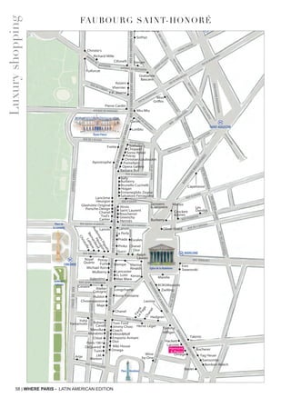 58 | WHERE PARIS - LATIN AMERICAN EDITION
FAUBOURG SAINT-HONORé
BOULEVARDDELAMADELEINE
BOULEVARDDESCAPUCINES
Longchamp
Maje
FauréLePageChanel
Viktor&Rolf
Coach
Tumi
Morabito
Arije
Emporio Armani
Dior
Omega
Jimmy Choo
J.M.
Weston
Anne Fontaine
Bally
Burberry
Hogan
Ermenegildo Zegna
Boucheron
Les
Dandys
Hermès
Lancôme
Tod’s
Cartier •
••
•
Sonia Rykiel
Sotheby’s
Pomellato
Opera Gallery
Chopard
Caron
Givenchy
Jitrois
Saint Laurent
Salvatore Ferragamo
Barbara Bui
Apostrophe
Frette
Chanel
Porsche Design
Glashütte Original
Heurgon
• •
•
•
•
•
•
•
•
•
•
•
•
•
•
•
•
•
••
•
•
•
•
•
•
•
• •
• •
•
•••
•
•
•
•
•
•
•
•
•
•
•
•
•
•
•
• • •
•
•
•
•
•
• •
•
•
•
•
Gucci
Eres
Poiray
Furla
Kenzo
Lancaster
Lanvin
Swarovski
Michael Kors
Royal
Quartz
Hublot
Valentino
Ralph
Lauren
Chanel
Dior
Pierre Cardin
F.P. Journe
Azzaro
•
Puiforcat
Poiray
Christian Louboutin
Brunello Cucinelli
Janssens
& Janssens
•
•
•
•
•
•
•
Burberry
Vhernier
BOULEVARDMALESHERBES
MADELEINE
FRANKLIN D. ROOSEVELT
MIROMESNIL
SAINT-AUGUSTIN
RUEDUFAUBOURGSAINT-HONORÉ
AVENUEGABRIEL
RUE TRONCHET
RUEDESÈZE
RUE ROYALE
RUE SAINT-FLORENTIN
RUE CAMBON
RUEDESCAPUCINES
RUESAINT-HONORÉRUESAINT-HONORÉ
RUESAINT-HONORÉ
RUEDUMONT-THABOR
RUE CASTIGLIONE
RUEDERIVOLI
RUE PASQUIER
RUE DE L’ARCADE
RUE D’ANJOU
RUEDESMATHURINS
RUEDESMATHURINS
RUEDESMATHURINS
RUE DE L’ÉLYSÉE
AVENUE DE MARIGNY
RUE DU CIRQUE
RUE D’AGUESSEAU
RUE D’ANJOU
MATIGNON
AVENUE DE
AVENUE DE MATIGNON AVENUE DELCASSÉ
RUE DE MIROMESNIL
RUE DE MIROMESNIL
RUE DE MIROMESNIL
BOULEVARDHAUSSMANN
BLVDHAUSSMANN
AVENUE PERCIER
RUELABOÉTIE
RUELABOÉTIE
RUELABOÉTIE
RUEDEPENTHIÈVRE
RUEROQUÉPINE
RUE D’ASTORG
RUE DES SAUSSAIES
RUE DE DURAS
RUEDESURÈNE
RUE D’ASTORG
RUEROQUÉPINE
RUELABOÉTIE
RUE
CAMBACÉRÉS
RUE BOISSY D’ANGLAS RUE BOISSY D’ANGLAS
PASSAGERUEDUFAUBOURGSAINT-HONORÉRUEDUFAUBOURGSAINT-HONORÉ
RUEDUFAUBOURGSAINT-HONORÉ
Marina
Rinaldi
Chloé
Ports 1961
•
•
•
•
• •
•
•
•
••
•
•
•
•
•
•
•
•
•
•
•
•
•
•
•
•
•
•
•
•
•
•
•
•
•
•
•
Cifonelli Steiger
RUEDUFAUBOURGSAINT-HONORÉ
Hervé Léger
Tom Ford
Marella
BCBGMaxazria
Zwilling
Chanel
•
•
La Perla
Prada
Pinko
•••
•
•
•
•
•
Lanvin
Emanuel Berg
Sothys
Oliver Grant
Hedgren
Lavinia
Max Mara
G. Lotti
Capelstore
Miu-Miu
Loriblu
Miss
Griffes
•
•
Lauren
Élysée Palace
Chronopassion
Messika
Place VendômePlace VendômePlace Vendôme
Église de la Madeleine
CONCORDECONCORDECONCORDECONCORDECONCORDECONCORDE
Place de
la Concorde
Jardin des
Tuileries
Roberto
Cavalli
Yohji
Yamamoto
BernardaudHeurgon
AudemarsPiguet
Lalique
Christofle
Escales
•
Césaire
Richard Mille
Christie’s
Atelier
Cologne
Tag Heuer
Talents
Samsonite
Basler
Hackett
Lacoste
OmegaWine
by One
Tommy
Hilfiger
Miki House
Bucherer
Bonbon Watch
Gratianne
Bascans
Mettez
Leica
Mulberry
Crockett
&Jones
Wempe
DsQuared2
Harmont
& Blaine
Luxuryshopping
 