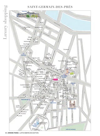 60 | WHERE PARIS - LATIN AMERICAN EDITION
SAINT-GERMAIN-DES-PRÉS
Luxuryshopping
Saint-Germain
PaulSmith•
Agent
Provocateur
Christian
Louboutin
Paul Smith
Burberry
Paul & Joe•
Ferragamo
Vicomte A
Agnès b
Crockett & Jones
L’Ibis Rouge
Implicite
• •
•
•
•
•
•
•
Karl Lagerfeld
Vignes Creations
Rolex•
Hackett•
•Shadé
•
Zadig
& Voltaire
Brunello Cucinelli
Walter
Steiger
Omega
Berluti
Le Bon
Marché
L’Occitane
Lacoste
Wolford
Guerlain
Longines
Derhy
•
•
l’Artisan
Parfumeur• Voyeurs
••
•
•
•••
•
•
•
•
•
•
••
•
•
•
•
RenaissanceMoissonnier
Aga
Ofée.
Maje Poltrona
Frau
SilveraHartwood
Deyrolle
The Kooples
Bowen
Cassina
John Lobb
Bang
& Olufsen
•
•
Debauve &
Gallais •
Edward Green•
•
•
Louis
Vuitton
•
•
Zadig & Voltaire
•
•
•
•
Façonnable
Liu Jo
Poiray
•
Marina
Rinaldi
•
•
Repetto
Cartier
•
•
•
Lancel•
•
Montblanc
Emporio
Armani
Dinh Van
•
J.M. Weston
IKKS
Max&Moi
•
•
•
•
••
•
Robert
Clergerie
Rowena
Forrest
Loxwood
My Tokki
Jamin
Puech
•
•
••
•
•
•
•
•
••
Longchamp
Camper
•
•
Saint Laurent•
•
•
•
•
Céline
Theory
• Ventilo•
•
Tod’s
L.K.
Bennett
• •
•
Ralph
Lauren
Sonia
Rykiel
The
Slowear
Store
Courreges
Hermès
Swatch
•
•
•
Elsa
Vanier•
Kenzo•
Kenzo•
Alain Mikli
M.A.C.
Sportmax
Gab&Jo
Aubercy
Roche Bobois
RUE DE L’ABBAYE
RUE JACOB
•Prada
Robert
Clergerie
•
•
•
•
•
RUE ST-SULPICE
•
••
RUE ST-SULPICE
RUE ST-SULPICE
RUE MÉZIÉRES
RUE DE VAUGIRARD
RUEBONAPARTE
RUEMADAME
RUEDESCANETTES
RUEPRINCESSE
RUEMABILLON
RUE SAINT-SULPICE
BOULEVARD SAINT-GERMAIN
BOULEVARD SAINT-GERMAIN
QUAI VOLTAIRE
RUEDESSAINTS-PÉRES
RUEDESSAINTS-PÉRES
RUEDUBAC
RUEDUBAC
RUEDUBAC
RUE DE LILLE
RUE DE LILLE
RUE DE L’UNIVERSITÉ
RUE DE VERNEUIL
RUEDEBEAUNE
RUEDEBEAUVE
BOULEVARDRASPAIL
BOULEVARDRASPAIL
RUE DU BAC
SAINT-GERMAIN
DES-PRÉS
MABILLON
SÉVRES-BABYLONE
RUEBONAPARTE
RUEDELACHAISE
RUE DE SÉVRES
RUE DU FOUR
RUE DU FOUR
RUE
DE SÉVRES
RUE DE BABYLONE
RUE
DUCHERCHE-MIDI
RUEDERENNES
RUEDERENNES
RUEMADAME
RUEFÉROU
RUEBONAPARTE
RUESERVANDONI
RUEDERENNES
RUEDUDRAGON
RUE
DEGRENELLE
Saint
Laurent
RUEDUBAC
RUE DE LILLE
RUEDUBAC
RUE DE LILLE
Musée d’Orsay
Église Saint-Sulpice
Jardins du Luxembourg
•
RUE DE L’ABBAYE
SAINT-GERMAIN
DES-PRÉS
SAINT-GERMAIN
RUEBONAPARTE
RUE DE L’ABBAYE
SAINT-GERMAIN
RUEBONAPARTE
Hugo
Boss
La Perla
RUE DE VAUGIRARD
BOULEVARDRASPAIL
RUED’ODESSA
BVD EDGAR QUINET
RUE
DEL’ARRIVÉE
BVD DU MONTPARNASSE
MONTPARNASSE-
BIENVENÜE
•
▼
MONTPARNASSE-
RUE
DEL’ARRIVÉE
MONTPARNASSE-
RUE
DEL’ARRIVÉE
MONTPARNASSE-
•
••
Fabrice
Faienceries
de Gien Emaux de
Longwy
Inédit Joaillier
•
•Escales
Tikibou
Toy Store
Francis Klein
SAINT-SULPICE
Silk &
Cashmere
Alexis Mabille
Paraboot
Carven •
•
•
Dot-Drops
Lampe
Berger Paris
Cremieux
Durance
Le Mont
Saint Michel
Montparnasse
Rive Gauche•
Césarée
 