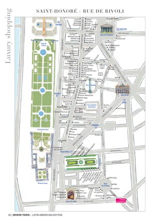 62 | WHERE PARIS - LATIN AMERICAN EDITION
SAINT-HONORÉ - RUE DE RIVOLI
Luxuryshopping
RUE BOISSY D’ANGLAS
RUE SAINT-FLORENTIN
RUE ROYALE RUE ROYALE
RUESAINT-HONORÉ
RUEDUFBGSAINT-HONORÉ
RUESAINT-HONORÉ
RUESAINT-HONORÉ
RUESAINT-HONORÉ
PYRAMIDES
OPÉRA
PALAIS ROYAL
MADELEINE
RUE TRONCHET
RUEDELAFEUILLADE
RUED’ABOUKIR
RUEDESPETITSCHAMPS
RUE RICHELIEU
RUE VIVIENNE
AVENUE DE L’OPÉRA
AVENUE DE L’OPÉRA
RUE CROIX DES PETITS CHAMPS
RUE DU LOUVRE
BLVDDELAMADELEINE
BOULEVARDDESCAPUCINES
RUEDERIVOLI
RUEDERIVOLI
RUEDERIVOLI
•Tous
•Nodus
•La Perla
•
•
Le Jacquard
Français
•Eres
Poiray
•
•
Max Mara
Tory Burch
•
•
•
•
•
•
Marella
SwarovskiMulberry
•
Maje•
Hervé
Léger Tommy
Hilfinger
Bally
Jamin
Puech
Tom Ford
Dubail
Viktor&Rolf
Coach
DsQuared2
•
Chloé•
Hedgren
Morabito•
Ports
Messika•
••
Roberto Cavalli
Max&Moi
•
•
Arije
Les Marquis
Valentino
•Emporio Armani
•Dodo
•Baldinini
•Moynat
•Stuart Weitzman
•Balenciaga
•
•
•
•
Chopard
•Dior
Church’s•
Paule Ka•
Colette
•Omega
Kiehl’s
Manoush
•
•
•
•
Goyard
Perrin
Akillis
•Peuterey
•
•DidierLudot
Parmigiani
•Qeelin•GabrielleGeppert
•
•
•
•
•
•
•
•
•
•
•
•
•
•
•
••
•
•
PierreHardy
Delvaux
CortoMoltedo
SergeLutens
RickOwens
MaisonFabre
•
•
•
•
•
•
•
•
•Jimmy Choo
•Cotélac
•Jo Malone
•Bonpoint
•Paraboot
•
The
Kooples
•J.M.
Weston
•
•
•••
•
•
•
Lamarthe
RUE CASTIGLIONE
Kusmi
Tea
•Shiatzy Chen
•Aésop
•
Chronopassion •
•Prada
•Pinko
•
•
Gucci
•
StellaMcCartney
Maje
0039 Italy
Hartford
IROY’s
All Saints
Gerard Darel
by Terry
Xavier LustEric Philippe
Il Bisonte Christian
Louboutin
Kenzo
Les petites
•
•
•
•
Chanel
Frey Wille
Stuart Weitzman
Baldinini
OmegaOmega
Lancaster
RUE DE LA PAIX
RUE CAMBON
RUE CAMBON
RUEDESCAPUCINES
RUEDANIELLECASANOVA
RUE DES PYRAMIDES
RUE SAINT-ROCH
Berluti
Carita
Lanvin Lanvin
Panerai
Christofle
•
•
• •
•
•
Oliver Grant
Burberry
•
BCBGMaxazria
Lipault
•
•
Barbara Rihl
Place Vendôme
Tumi•
Musée du Louvre Place
des Victoires
PalaisRoyal
Galerie Véro-Dodat
BOULEVARDDESCAPUCINES
BOULEVARDDESCAPUCINES
Opéra Garnier
Église de la Madeleine
RUE CROIX DES PETITS CHAMPS
by Terry
Xavier Lust
Christian
Louboutin
Galerie Véro-Dodat
Eric Philippe
Il Bisonte
RUE CROIX DES PETITS CHAMPS
Galerie Véro-Dodat
•
•••
••
CONCORDE
Jardin des
Tuileries
Place de la Concorde
Jeu de PaumeMusée de l’Orangerie
Place de la ConcordePlace de la ConcordePlace de la ConcordePlace de la ConcordePlace de la ConcordePlace de la Concorde
Carrousel du Louvre
TUILERIES
••
Chanel
Dior
•• Chanel
Place du Marché
Saint-Honoré
•M.A.C
Vertu
•La Prairie
Hublot •
Césaire
Parakian
Paris
Miki House
Michael Kors
Bonpoint
Montagut
Wine
by One
Chantal Thomass •
•M
aison
del’Am
bre
Printemps
du Louvre
Zwilling
De Fursac
Angela Caputi
Wempe
■■
Acaba
Espace
Cachemire
 