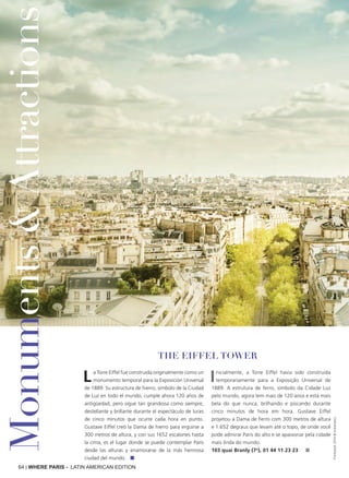 64 | WHERE PARIS - LATIN AMERICAN EDITION
La Torre Eiffel fue construida originalmente como un
monumento temporal para la Exposición Universal
de 1889. Su estructura de hierro, símbolo de la Ciudad
de Luz en todo el mundo, cumple ahora 120 años de
antigüedad, pero sigue tan grandiosa como siempre,
destellante y brillante durante el espectáculo de luces
de cinco minutos que ocurre cada hora en punto.
Gustave Eiffel creó la Dama de hierro para erguirse a
300 metros de altura, y con sus 1652 escalones hasta
la cima, es el lugar donde se puede contemplar París
desde las alturas y enamorarse de la más hermosa
ciudad del mundo. ■
Inicialmente, a Torre Eiffel havia sido construída
temporariamente para a Exposição Universal de
1889. A estrutura de ferro, símbolo da Cidade Luz
pelo mundo, agora tem mais de 120 anos e está mais
bela do que nunca, brilhando e piscando durante
cinco minutos de hora em hora. Gustave Eiffel
projetou a Dama de Ferro com 300 metros de altura
e 1.652 degraus que levam até o topo, de onde você
pode admirar Paris do alto e se apaixonar pela cidade
mais linda do mundo.
103 quai Branly (7o
), 01 44 11 23 23 ■
Thinkstock2016©instamatics
THE EIFFEL TOWER
Monuments&Attractions
 