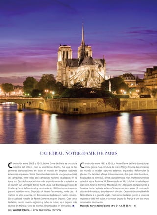 66 | WHERE PARIS - LATIN AMERICAN EDITION
Construida entre 1163 y 1345, Notre Dame de París es una obra
maestra del Gótico. Con su asombroso diseño, fue una de las
primeras construcciones en todo el mundo en emplear soportes
exteriores arqueados. Notre Dame también ostenta una gran cantidad
de campanas, entre ellas dos campanas mayores localizadas en la
torre sur. Quizás la característica más impresionante de la catedral es
el rosetón sur. Un regalo del rey Saint Louis, fue diseñado por Jean de
Chelles y Pierre de Montreuil, y construido en 1260 como contrapunto
para el rosetón norte. Dedicada al Nuevo Testamento, mide casi 19
metros de alto y cuenta con 84 vidrieras divididas en cuatro círculos.
Otra cualidad notable de Notre Dame es el gran órgano. Con cinco
teclados, ciento noventa registros y ocho mil tubos, es el órgano más
grande en Francia y uno de los más renombrados en el mundo. ■
Construída entre 1163 e 1345, a Notre-Dame de Paris é uma obra-
prima gótica. Sua estrutura de tirar o fôlego foi uma das primeiras
do mundo a receber suportes externos arqueados. Reformuler la
phrase : Ela também abriga diferentes sinos, dos quais dois Bourdons,
localizados na Torre Sul. Talvez a característica mais impressionante da
catedral seja a Rosácea Sul. Presente do rei São Luís, foi concebida por
Jean de Chelles e Pierre de Montreuil em 1260 como complemento à
Rosácea Norte. Voltada ao Novo Testamento, tem quase 19 metros de
altura e 84 vidraças, divididas em 4 círculos. Outro atributo notável da
Notre-Dame é o grande orgão. Com cinco teclados, cento e noventa
registros e oito mil tubos, é o maior órgão do França e um dos mais
renomados do mundo.
Place du Parvis Notre Dame (4o
), 01 42 34 56 10 ■
Catedral Notre-Dame de París
 
