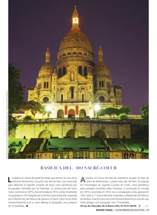 WHERE PARIS - LATIN AMERICAN EDITION | 67
La basílica en forma de pastel de bodas que domina la cima de la
colina de Montmartre, el punto más alto de París, fue construida
para dedicarla al Sagrado Corazón de Jesús como penitencia por
los pecados cometidos por los franceses. La construcción del Sacré
Coeur comenzó en 1875 y fue terminada en 1914, siendo finalmente
consagrada en 1919 después de la Primera Guerra Mundial. Inspirada
por la Basílica de San Marcos de Venecia, el Sacré Coeur es de estilo
romano-bizantino y en su torre alberga la Savoyarde, una campana
de 19 toneladas. ■
Abasílica em forma de bolo de casamento situada no topo da
colina de Montmartre, o ponto mais alto de Paris, foi erguida
em homenagem ao Sagrado Coração de Cristo, como penitência
pelos pecados cometidos pelos franceses. A construção foi iniciada
em 1875 e concluída em 1914, mas a consagração se deu apenas em
1919, após a 1a
Guerra Mundial. Inspirada na Basílica de São Marcos
de Veneza, a Sacré-Coeur tem estilo Romano-Bizantino e uma de suas
torres abriga o sino Savoyarde, com 19 toneladas.
35 rue du Chevalier de la Barre (18o
), 01 53 41 89 00 ■ ..../...
Basílica del / DO Sacré-Coeur
Notre-DamedeParisThinkstock2016©Deejpilot;BasiliqueduSacré-Coeur:Thinkstock2016©AndreyKrav
 