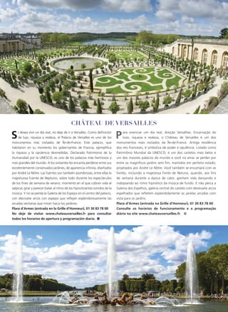 68 | WHERE PARIS - LATIN AMERICAN EDITION
Si desea vivir un día real, no deje de ir a Versalles. Como definición
de lujo, riqueza y realeza, el Palacio de Versalles es uno de los
monumentos más visitados de Île-de-France. Este palacio, que
habitaron en su momento los gobernantes de Francia, ejemplifica
la riqueza y la opulencia desmedidas. Declarado Patrimonio de la
Humanidad por la UNESCO, es uno de los palacios más hermosos y
más grandes del mundo. A los visitantes les encanta perderse entre sus
excelentemente conservados jardines, de apariencia infinita, diseñados
por André Le Nôtre. Las fuentes son también asombrosas, entre ellas la
majestuosa Fuente de Neptuno, sobre todo durante los espectáculos
de los fines de semana de verano, momento en el que cobran vida al
salpicar, girar y parecer bailar al ritmo de los hipnotizantes sonidos de la
música. Y no se pierda la Galería de los Espejos en el centro del palacio,
con diecisiete arcos con espejos que reflejan esplendorosamente las
arcadas ventanas que miran hacia los jardines.
Place d’Armes (entrada en la Grille d’Honneur), 01 30 83 78 00
No deje de visitar www.chateauversailles.fr para consultar
todos los horarios de apertura y programación diaria. ■
Para vivenciar um dia real, direção Versalhes. Encarnação do
luxo, riqueza e realeza, o Château de Versailles é um dos
monumentos mais visitados da Île-de-France. Antiga residência
dos reis franceses, é simboliza de poder e opulência. Listado como
Patrimônio Mundial da UNESCO, é um dos castelos mais belos e
um dos maiores palácios do mundo e você irá amar se perder por
entre os magníficos jardins sem fim, mantidos em perfeito estado,
projetados por André Le Nôtre. Você também se encantará com as
fontes, incluindo a majestosa Fonte de Netuno, quando, aos fins
de semana durante a época de calor, ganham vida dançando e
rodopiando ao ritmo hipnótico da música de fundo. E não perca a
Galeria dos Espelhos, galeria central do castelo com dezessete arcos
espelhados que refletem esplendidamente as janelas arcadas com
vista para os jardins.
Place d’Armes (entrada na Grille d’Honneur), 01 30 83 78 00
Consulte os horários de funcionamento e a programação
diária no site www.chateauversailles.fr ■
Château de Versailles
 