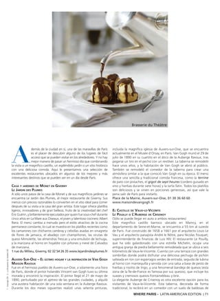 WHERE PARIS - LATIN AMERICAN EDITION | 71
A
demás de la ciudad en sí, una de las maravillas de París
es el placer de descubrir alguno de los lugares de fácil
acceso que se pueden visitar en los alrededores. Y no hay
mejor manera de pasar un hermoso día que combinando
la visita a un magnífico castillo, un espléndido jardín o un sitio histórico
con una deliciosa comida. Aquí le presentamos una selección de
excelentes restaurantes ubicados en algunos de los mejores y más
interesantes destinos que se pueden ver en un día desde París.
Casa y jardines de Monet en Giverny
Le Jardin des Plumes
A sólo unos pasos de la casa de Monet y de sus magníficos jardines se
encuentra Le Jardin des Plumes, el mejor restaurante de Giverny. Sus
menús con precios razonables lo convierten en el sitio ideal para comer
después de su visita a la casa del gran artista. Este lugar ofrece platillos
ligeros, innovadores y de gran belleza, fruto de la creatividad del chef
Éric Guérin, y brillantemente ejecutados por quien fue sous-chef durante
cinco años en La Mare aux Oiseaux, el joven y talentoso cocinero Albert
Riera. El menú cambia a menudo pero el estilo atractivo de la cocina
permanece constante, lo cual se muestra en los platillos recientes como
los camarones con chícharros cambray y cebollas asadas en vinagreta
de flores de jamaica, el abadejo con champiñones, las virutas de
queso Mimolette, las almendras frescas y una emulsión de lechuga,
y la manzana al horno en hojaldre con piñones y nieve de Calvados
de manzana.
1 rue du Milieu, Giverny, 02 32 54 26 35 www.lejardindesplumes.fr
Auvers-Sur-Oise – El último hogar y la inspiración de Van Gogh
Maison Ravoux
Fue en el hermoso pueblo de Auvers-sur-Oise, a solamente una hora
de París, donde el pintor holandés Vincent van Gogh tuvo su última
morada y encontró la inspiración. El pintor llegó el 21 de mayo de
1890, perturbado por el ajetreo de las grandes ciudades, y alquiló
una austera habitación de una sola ventana en la Auberge Ravoux.
Durante los dos meses siguientes realizó unas setenta pinturas,
incluida la magnífica iglesia de Auvers-sur-Oise, que se encuentra
actualmente en el Musée d’Orsay, en París. Van Gogh murió el 29 de
julio de 1890 en su cuartito en el ático de la Auberge Ravoux, tras
pegarse un tiro en el pecho con un revólver. La taberna se remodeló
hace unos años, y la habitación de Van Gogh se abrió al público.
También se remodeló el comedor de la taberna para crear una
atmósfera similar a la que conoció Van Gogh en su época. El menú
ofrece una sencilla y tradicional comida francesa, como la terrine
de pato con pistaches, el gigot de sept heures (cordero guisado en
vino y hierbas durante siete horas) y la tarta Tatin. Todos los platillos
son deliciosos y se sirven en porciones generosas, así que vale la
pena salir de París para visitarlo.
Place de la Mairie, Auvers-sur-Oise, 01 30 36 60 60
www.maisondevangogh.fr
El Castillo de Vaux-le-Vicomte
Le Pouilly o L’Auberge de Crisenoy
(Sólo se puede llegar en auto a ambos restaurantes)
Este magnífico castillo barroco ubicado en Maincy, en el
departamento de Seine-et-Marne, se encuentra a 55 km al sureste
de París. Fue construido de 1658 a 1661 por el arquitecto Louis Le
Vau y el arquitecto paisajista André le Nôtre, para Nicolas Fouquet,
superintendente de finanzas de Luis XIV. El restaurante Le Pouilly,
que ha sido galardonado con una estrella Michelin, ocupa una
antigua granja de piedra bellamente remodelada que se ubica a seis
kilómetros de Vaux-le-Vicomte. Cuenta con una terraza con grandes
sombrillas donde podrá disfrutar una deliciosa pechuga de pichón
salteada en ron con espárragos verdes de entrada, seguida de lubina
al horno con mantequilla y servida con una salsa a base de pesto de
hierbas y risotto de trigo, y una fenomenal bandeja de quesos (esta
zona de la Île-de-France es famosa por sus quesos), que incluye los
suaves y cremosos quesos Fontainebleau y brie.
La elegante Auberge de Crisenoy es otra excelente opción para los
visitantes de Vaux-le-Vicomte. Esta taberna, decorada de forma
tradicional, lo recibirá en un comedor con un suelo de baldosas de
Brasserie du Théâtre
1:GeorgesDR;2:LaBrasserieduthéâtreDR
 