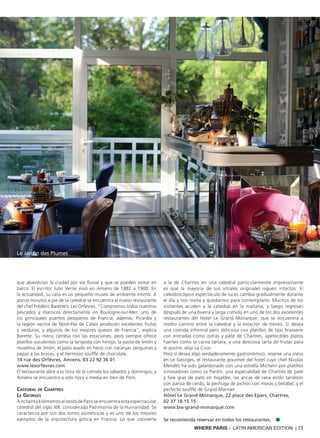 WHERE PARIS - LATIN AMERICAN EDITION | 73
que abastecían la ciudad por vía fluvial y que se pueden visitar en
barco. El escritor Julio Verne vivió en Amiens de 1882 a 1900. En
la actualidad, su casa es un pequeño museo de ambiente íntimo. A
pocos minutos a pie de la catedral se encuentra el nuevo restaurante
del chef Frédéric Barette’s: Les Orfèvres. "Compramos todos nuestros
pescados y mariscos directamente en Boulogne-sur-Mer, uno de
los principales puertos pesqueros de Francia; además, Picardía y
la región vecina de Nord-Pas de Calais producen excelentes frutas
y verduras, y algunos de los mejores quesos de Francia", explica
Barette. Su menú cambia con las estaciones, pero siempre ofrece
platillos suculentos como la langosta con hinojo, la pasta de limón y
muselina de limón, el pato asado en heno con naranjas sanguinas y
papas a las brasas, y el hermoso soufflé de chocolate.
14 rue des Orfèvres, Amiens, 03 22 92 36 01
www.lesorfevres.com
El restaurante abre a la hora de la comida los sábados y domingos, y
Amiens se encuentra a sólo hora y media en tren de París.
Catedral de Chartres
Le Georges
A ochenta kilómetros al oeste de París se encuentra esta espectacular
catedral del siglo XIII, considerada Patrimonio de la Humanidad. Se
caracteriza por sus dos torres asimétricas y es uno de los mejores
ejemplos de la arquitectura gótica en Francia. Lo que convierte
a la de Chartres en una catedral particularmente impresionante
es que la mayoría de sus vitrales originales siguen intactos. El
caleidoscópico espectáculo de luces cambia gradualmente durante
el día y nos invita a quedarnos para contemplarlo. Muchos de los
visitantes acuden a la catedral en la mañana, y luego regresan
después de una buena y larga comida en uno de los dos excelentes
restaurantes del Hotel Le Grand Monarque, que se encuentra a
medio camino entre la catedral y la estación de trenes. Si desea
una comida informal pero deliciosa con platillos de tipo brasserie
con entradas como ostras y pâté de Chartres, apetecibles platos
fuertes como la carne tártara, y una deliciosa tarta de frutas para
el postre, elija La Cour.
Pero si desea algo verdaderamente gastronómico, reserve una mesa
en Le Georges, el restaurante gourmet del hotel cuyo chef Nicolas
Mendès ha sido galardonado con una estrella Michelin por platillos
innovadores como Le Pantin, una especialidad de Chartres de paté
y foie gras de pato en hojaldre, las ancas de rana estilo tandoori
con panza de cerdo, la pechuga de pichón con moras y betabel, y el
perfecto soufflé de Grand Marnier.
Hôtel Le Grand Monarque, 22 place des Epars, Chartres,
02 37 18 15 15
www.bw-grand-monarque.com
Se recomienda reservar en todos los restaurantes. ■
Le Jardin des Plumes
 