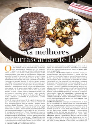 80 | WHERE PARIS - LATIN AMERICAN EDITION
O
s franceses sempre amaram comer carne bovina, portanto,
é sem surpresa que os restaurantes estilo churrascaria
estão, repentinamente, invadindo Paris. Os parisienses
costumam sentar-se à mesa como conhecedores exigentes,
por isso, os menus à base de carne e batata que encantam nos Estados
Unidos ou no Reino Unido devem ser frequentemente adaptados aos
gostos dos franceses. No que tange ao deleite com carnes na França,
a principal diferença é que, enquanto os nativos da língua inglesa
preferem extasiar-se com uma carne macia, a prioridade dos parisienses
é uma marca ou um sabor distintivo. Os franceses também preferem
mais mâche, ou textura, em suas carnes e acham os bifes macios como
manteiga tão caros aos nativos da língua inglesa um pouco insípidos.
Além disso, a proveniência da carne nas churrascarias de Paris também
costuma variar mais do que em outras cidades. As espécies francesas
mais suscetíveis de serem mencionadas em um menu são Aubrac,
Blonde d’Aquitaine, Charolais, Limousin, Montbeliard e Salers, com
uma preferência nacional por Aubrac, Charolais e Salers. Ou então,
você poderá provar carne da Argentina, Irlanda, Galícia (Espanha),
Baviera (Alemanha), Grã-Bretanha, e, ocasionalmente, Austrália,
Japão e Estados Unidos.
A fonte de origem da carne depende da experiência gastronômica
que o restaurante procura oferecer. "Uma carne de qualidade tem
muito em comum com um vinho de qualidade", afirma o famoso
açougueiro Hugo Desnoyer. "Assim como o vinho, a carne
proporciona uma poderosa experiência do terroir (terra, região)
onde o animal foi criado", explica Desnoyer, proprietário de dois dos
mais prestigiosos açougues de Paris, que acaba de abrir um conceito
de açougue-loja-restaurante em Tóquio. No pequeno restaurante
situado dentro de seu açougue no luxuoso 16° arrondissement, ele
serve exclusivamente carne francesa, e o corte que recomenda para
a melhor experiência com a carne francesa é o faux-filet da região
do Limousin, similar ao lombo. Por quê? "Preparada ao ponto, essa
carne esplêndida é suculenta, repleta de sabor, rica em minerais e tem
uma textura bastante sugestiva", explica Desnoyer. Como era de se
esperar, você precisa reservar com muita antecedência para conseguir
um ou dois dos aproximadamente doze lugares da table d'hôtes
(mesa compartilhada).
Enquanto isso, o Au Boeuf Couronné, um dos últimos espaços para
grandes carnívoros que outrora dominavam La Villette, bairro que
os parisienses costumavam frequentar para um banquete de carnes
devido à presença dos abatedouros da cidade, está vivenciando
um renascimento desde a inauguração da nova casa de concertos
Filarmônica de Paris. Esse restaurante, com suas relíquias e lembranças
do passado, está situado a apenas 10 minutos de distância a pé da
Filarmônica, e o serviço da equipe, que veste aventais de um branco
imaculado, é simpático e atencioso. Os habituados se deslocam para
saborear ossos com medula assados com sal marinho de Guérande
e pão torrado, ou a sopa de cebola com uma tampa de queijo
derretido sobre um croûton, e depois um dos cortes de carne bovina
mais lendários, o pavé des mandataires, o chateaubriand des
bidochards ou a côte de bœuf (costela de boi) para dois. Observe
também que esse é um dos raros restaurantes que ainda servem a
própria tête de veau (cabeça de bezerro) com molho ravigote, e que
os profiteroles são excelentes.
O Le Moulin de Galette, que ocupa um moinho de vento do século
XVII em Montmartre, é um dos restaurantes mais conhecidos de Paris.
Após uma renovação elegante que revelou o imenso charme desta
sala de jantar, foi apresentado um novo menu que prioriza carnes de
excelente qualidade da Escócia, dos EUA e da Argentina, preparadas
em uma grelha Josper, fabricada na Espanha. Comece pedindo
escargots, terrine de foie gras de canard ou salmão irlandês
orgânico fumado no restaurante, e depois passe para a carne, o coeur
d'entrecôte argentino é extremamente delicioso. Esse restaurante é
uma boa escolha para os fãs de carne que desejam jantar fora com
seu cônjuge, namorado(a) ou amigos que preferem peixe ou ave, já
que vieiras ao molho Maltaise, bacalhau assado com tomilho e pato
As melhores
churrascarias de Paris
Atelier Vivanda
1:Atelier-Vivanda©CharlelieMarange;2:AubœufCouronnéDR
 