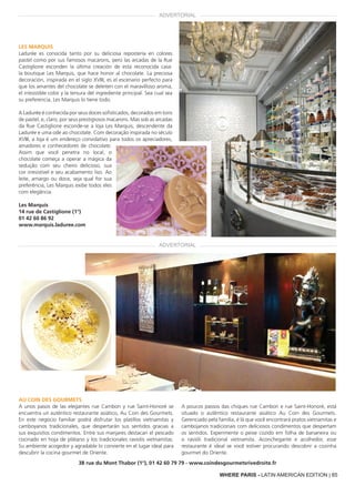 WHERE PARIS - BRAZILIAN EDITION | 85WHERE PARIS - LATIN AMERICAN EDITION | 85
Les Marquis
Ladurée es conocida tanto por su deliciosa repostería en colores
pastel como por sus famosos macarons, pero las arcadas de la Rue
Castiglione esconden la última creación de esta reconocida casa:
la boutique Les Marquis, que hace honor al chocolate. La preciosa
decoración, inspirada en el siglo XVIII, es el escenario perfecto para
que los amantes del chocolate se deleiten con el maravilloso aroma,
el irresistible color y la tersura del ingrediente principal. Sea cual sea
su preferencia, Les Marquis lo tiene todo.
A Ladurée é conhecida por seus doces sofisticados, decorados em tons
de pastel, e, claro, por seus prestigiosos macarons. Mas sob as arcadas
da Rue Castiglione esconde-se a loja Les Marquis, descendente da
Ladurée e uma ode ao chocolate. Com decoração inspirada no século
XVIII, a loja é um endereço convidativo para todos os apreciadores,
amadores e conhecedores de chocolate.
Assim que você penetra no local, o
chocolate começa a operar a mágica da
sedução com seu cheiro delicioso, sua
cor irresistível e seu acabamento liso. Ao
leite, amargo ou doce, seja qual for sua
preferência, Les Marquis exibe todos eles
com elegância.
Les Marquis
14 rue de Castiglione (1°)
01 42 60 86 92
www.marquis.laduree.com
38 rue du Mont Thabor (1°), 01 42 60 79 79 - www.coindesgourmetsrivedroite.fr
Au Coin des Gourmets
A unos pasos de las elegantes rue Cambon y rue Saint-Honoré se
encuentra un auténtico restaurante asiático, Au Coin des Gourmets.
En este negocio familiar podrá disfrutar los platillos vietnamitas y
camboyanos tradicionales, que despertarán sus sentidos gracias a
sus exquisitos condimentos. Entre sus manjares destacan el pescado
cocinado en hoja de plátano y los tradicionales raviolis vietnamitas.
Su ambiente acogedor y agradable lo convierte en el lugar ideal para
descubrir la cocina gourmet de Oriente.
A poucos passos das chiques rue Cambon e rue Saint-Honoré, está
situado o autêntico restaurante asiático Au Coin des Gourmets.
Gerenciado pela família, é lá que você encontrará pratos vietnamitas e
cambojanos tradicionais com deliciosos condimentos que despertam
os sentidos. Experimente o peixe cozido em folha de bananeira ou
o ravióli tradicional vietnamita. Aconchegante e acolhedor, esse
restaurante é ideal se você estiver procurando descobrir a cozinha
gourmet do Oriente.
ADVERTORIAL
ADVERTORIAL
 