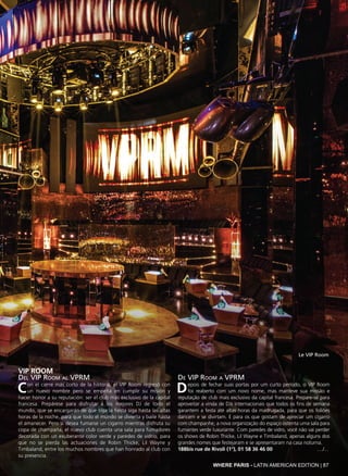 WHERE PARIS - LATIN AMERICAN EDITION | 87
VIP ROOM
Del VIP Room al VPRM
Con el cierre más corto de la historia, el VIP Room regresó con
un nuevo nombre pero se empeña en cumplir su misión y
hacer honor a su reputación: ser el club más exclusivo de la capital
francesa. Prepárese para disfrutar a los mejores DJ de todo el
mundo, que se encargarán de que siga la fiesta siga hasta las altas
horas de la noche, para que todo el mundo se divierta y baile hasta
el amanecer. Pero si desea fumarse un cigarro mientras disfruta su
copa de champaña, el nuevo club cuenta una sala para fumadores
decorada con un exuberante color verde y paredes de vidrio, para
que no se pierda las actuaciones de Robin Thicke, Lil Wayne y
Timbaland, entre los muchos nombres que han honrado al club con
su presencia.
De VIP Room a VPRM
Depois de fechar suas portas por um curto período, o VIP Room
foi reaberto com um novo nome, mas manteve sua missão e
reputação de club mais exclusivo da capital francesa. Prepare-se para
aproveitar a vinda de DJs internacionais que todos os fins de semana
garantem a festa até altas horas da madrugada, para que os foliões
dancem e se divirtam. E para os que gostam de apreciar um cigarro
com champanhe, a nova organização do espaço ostenta uma sala para
fumantes verde luxuriante. Com paredes de vidro, você não vai perder
os shows de Robin Thicke, Lil Wayne e Timbaland, apenas alguns dos
grandes nomes que festejaram e se apresentaram na casa noturna.
188bis rue de Rivoli (1°), 01 58 36 46 00 ..../...
Le VIP Room
 