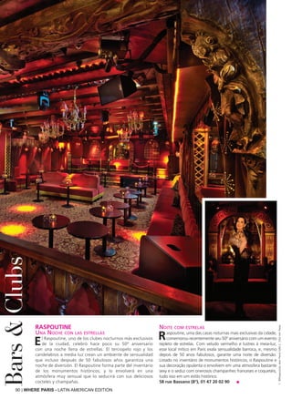 90 | WHERE PARIS - LATIN AMERICAN EDITION
RASPOUTINE
Una Noche con las estrellas
El Raspoutine, uno de los clubes nocturnos más exclusivos
de la ciudad, celebró hace poco su 50º aniversario
con una noche llena de estrellas. El terciopelo rojo y los
candelabros a media luz crean un ambiente de sensualidad
que incluso después de 50 fabulosos años garantiza una
noche de diversión. El Raspoutine forma parte del inventario
de los monumentos históricos, y lo envolverá en una
atmósfera muy sensual que lo seducirá con sus deliciosos
cocteles y champañas.
Noite com estrelas
Raspoutine, uma das casas noturnas mais exclusivas da cidade,
comemorou recentemente seu 50º aniversário com um evento
repleto de estrelas. Com veludo vermelho e lustres à meia-luz,
esse local mítico em Paris exala sensualidade barroca, e, mesmo
depois de 50 anos fabulosos, garante uma noite de diversão.
Listado no inventário de monumentos históricos, o Raspoutine e
sua decoração opulenta o envolvem em uma atmosfera bastante
sexy e o seduz com onerosos champanhes franceses e coquetéis,
tudo isso em um estilo histórico.
58 rue Bassano (8°), 01 47 20 02 90 ■
Bars&Clubs
1:©Raspoutine,JeanPierreSalle2:DitaVonTeese
 