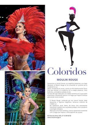 Moulin Rouge
Famoso por su cancán francés, sus magníficos bailarines y sus trajes
fabulosos, el Moulin Rouge se ha convertido en sinónimo de la
Ciudad de la Luz.
Féerie, el espectáculo actual, cuenta con 60 impresionantes Doriss
Girls que cautivan a la audiencia con su alegre presencia, ritmo
bullicioso, y energéticas patadas al aire.
Se trata del lugar ideal para una velada romántica en la que podrá
enamorarse nuevamente gracias a la magia que inspiró la exitosa
película del mismo nombre.
O Moulin Rouge, conhecido por seu cancan francês, belas
dançarinas e figurinos magníficos, tornou-se sinônimo da
Cidade Luz.
No espetáculo atual, Féerie, 60 Doriss Girls estonteantes
hipnotizam o público com sua presença alegre, ritmo turbulento
e pontapés enérgicos.
Ideal para uma noite romântica; você se apaixonará novamente
com a magia que inspirou o filme epônimo de sucesso.
82 blvd de Clichy (18°), 01 53 09 82 82
www.moulinrouge.fr
Coloridos
92 | WHERE PARIS - LATIN AMERICAN EDITION
 