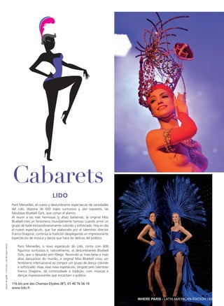Lido
París Merveilles, el nuevo y deslumbrante espectáculo de variedades
del Lido, dispone de 600 trajes suntuosos y, por supuesto, las
fabulosas Bluebell Girls, que cortan el aliento.
Al reunir a las más hermosas (y altas) bailarinas, la original Miss
Bluebell creó un fenómeno mundialmente famoso cuando armó un
grupo de baile extraordinariamente colorido y sofisticado. Hoy en día
el nuevo espectáculo, que fue elaborado por el talentoso director
Franco Dragone, continúa la tradición desplegando un impresionante
espectáculo de música y danza que hace las delicias del público.
Paris Merveilles, o novo espetáculo do Lido, conta com 600
figurinos suntuosos e, naturalmente, as deslumbrantes Bluebell
Girls, que o deixarão sem fôlego. Reunindo as mais belas e mais
altas dançarinas do mundo, a original Miss Bluebell criou um
fenômeno internacional ao compor um grupo de dança colorido
e sofisticado. Hoje, esse novo espetáculo, dirigido pelo talentoso
Franco Dragone, dá continuidade à tradição, com músicas e
danças impressionantes que encantam o público.
116 bis ave des Champs-Elysées (8°), 01 40 76 56 10
www.lido.fr
Cabarets
MoulinRouge®-S.Franzese;Lido©GregoryMairet
WHERE PARIS - LATIN AMERICAN EDITION | 93
 