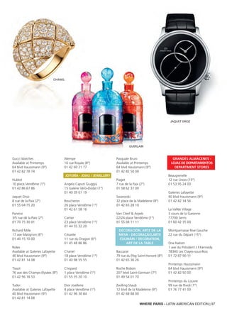 WHERE PARIS - LATIN AMERICAN EDITION | 97
Gucci Watches
Available at Printemps
64 blvd Haussmann (9°)
01 42 82 78 74
Hublot
10 place Vendôme (1°)
01 42 86 67 86
Jaquet Droz
8 rue de la Paix (2°)
01 55 04 75 20
Panerai
3/5 rue de la Paix (2°)
01 70 75 30 01
Richard Mille
17 ave Matignon (8°)
01 40 15 10 00
Rolex
Available at Galeries Lafayette
40 blvd Haussmann (9°)
01 42 81 14 08
Tissot
76 ave des Champs-Elysées (8°)
01 42 56 18 53
Tudor
Available at Galeries Lafayette
40 blvd Haussmann (9°)
01 42 81 14 08
Wempe
16 rue Royale (8°)
01 42 60 21 77
Joyería - Joias / Jewellery
Angela Caputi Giuggiù
15 Galerie Véro-Dodat (1°)
01 40 39 01 19
Boucheron
26 place Vendôme (1°)
01 42 61 58 16
Cartier
23 place Vendôme (1°)
01 44 55 32 20
Césarée
11 rue du Dragon (6°)
01 45 48 86 86
Chanel
18 place Vendôme (1°)
01 40 98 55 55
Chopard
1 place Vendôme (1°)
01 55 35 20 10
Dior Joaillerie
8 place Vendôme (1°)
01 42 96 30 84
Pasquale Bruni
Available at Printemps
64 blvd Haussmann (9°)
01 42 82 50 00
Piaget
7 rue de la Paix (2°)
01 58 62 37 00
Swarovski
32 place de la Madeleine (8°)
01 42 65 28 10
Van Cleef & Arpels
22/24 place Vendôme (1°)
01 55 04 11 11
Decoración, Arte de la
mesa - Decoração,Arte
culinári / DECORATION,
ART DE LA TABLE
Baccarat
79 rue du Fbg Saint-Honoré (8°)
01 42 65 36 26
Roche Bobois
207 blvd Saint-Germain (7°)
01 49 54 01 70
Zwilling Staub
12 blvd de la Madeleine (9°)
01 42 68 88 00
Grandes almacenes -
Lojas de Departamentos
department stores
Beaugrenelle
12 rue Linois (15°)
01 53 95 24 00
Galeries Lafayette
40 blvd Haussmann (9°)
01 42 82 34 56
La Vallée Village
3 cours de la Garonne
77700 Serris
01 60 42 35 00
Montparnasse Rive Gauche
22 rue du Départ (15°)
One Nation
1 ave du Président J.F.Kennedy
78340 Les Clayes-sous-Bois
01 72 87 90 11
Printemps Haussmann
64 blvd Haussmann (9°)
01 42 82 50 00
Printemps du Louvre
99 rue de Rivoli (1°)
01 76 77 41 00
CHANEL
JAQUET DROZ
GUERLAIN
 