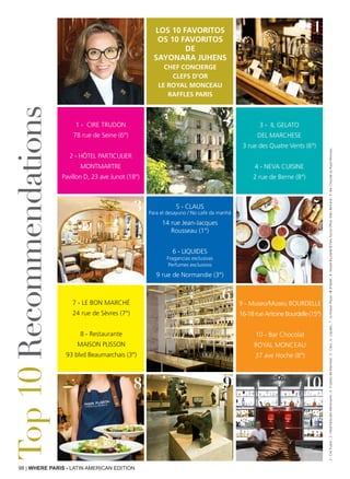 98 | WHERE PARIS - LATIN AMERICAN EDITION
Top10Recommendations
1 - CIRE TRUDON
78 rue de Seine (6°)
2 - Hôtel Particulier
Montmartre
Pavillon D, 23 ave Junot (18°)
5 - Claus
Para el desayuno / No café da manhã
14 rue Jean-Jacques
Rousseau (1°)
6 - Liquides
Fragancias exclusivas
Perfumes exclusivos
9 rue de Normandie (3°)
3 - Il Gelato
del Marchese
3 rue des Quatre Vents (6°)
4 - Neva Cuisine
2 rue de Berne (8°)
9 - Museo/Museu BOURDELLE
16-18 rue Antoine Bourdelle (15°)
10 - Bar Chocolat
Royal Monceau
37 ave Hoche (8°)
7 - Le Bon Marché
24 rue de Sèvres (7°)
8 - Restaurante
Maison Plisson
93 blvd Beaumarchais (3°)
Los 10 favoritos
Os 10 favoritos
de
Sayonara Juhens
Chef Concierge
Clefs d’Or
Le Royal Monceau
Raffles Paris
2
1
3 5
6
98 10
2:CireTrudon;3:HôtelParticulierMontmartre;4:IlGelatodelMarchese;5:Claus;6:Liquides;7:LaMaisonPlisson-®JPBaltel;8:MuséeBourdelle©ParisTouristOfficeMarcBertrand;9:BarChocolatauRoyalMonceau
 