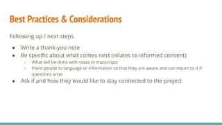 Best Practices & Considerations
Following up / next steps
● Write a thank-you note
● Be speciﬁc about what comes next (relates to informed consent)
○ What will be done with notes or transcripts
○ Point people to language or information so that they are aware and can return to it if
questions arise
● Ask if and how they would like to stay connected to the project
 