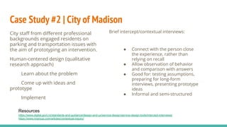Case Study #2 | City of Madison
City staﬀ from diﬀerent professional
backgrounds engaged residents on
parking and transportation issues with
the aim of prototyping an intervention.
Human-centered design (qualitative
research approach)
Learn about the problem
Come up with ideas and
prototype
Implement
Brief intercept/contextual interviews:
● Connect with the person close
the experience, rather than
relying on recall
● Allow observation of behavior
and comparison with answers
● Good for: testing assumptions,
preparing for long-form
interviews, presenting prototype
ideas
● Informal and semi-structured
Resources
https://www.digital.govt.nz/standards-and-guidance/design-and-ux/service-design/service-design-tools/intercept-interviews/
https://www.nngroup.com/articles/contextual-inquiry/
 