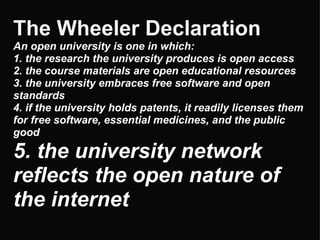 The Wheeler Declaration   An open university is one in which: 1. the research the university produces is open access 2. the course materials are open educational resources 3. the university embraces free software and open standards 4. if the university holds patents, it readily licenses them for free software, essential medicines, and the public good 5. the university network reflects the open nature of the internet 