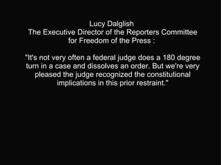 Lucy Dalglish  The Executive Director of the Reporters Committee for Freedom of the Press :  "It's not very often a federal judge does a 180 degree turn in a case and dissolves an order. But we're very pleased the judge recognized the constitutional implications in this prior restraint." 