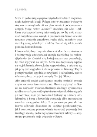 J. D. Fuentes
Serce to jakby magazyn przeżytych doświadczeń i wyuczo-
nych życiowych lekcji. Polega ono w znacznie większym
stopniu na nawykach niż na planowaniu i podejmowaniu
decyzji. Może nawet „celowo” zniekształcać albo i  cał-
kiem wymazywać nową informację po to, by móc utrzy-
mać dotychczasowe nawyki i przekonania. Serce świetnie
rozumie wrażenia zmysłowe, ruchy ciała, metafory oraz
szeroką gamę subtelnych znaków. Potrafi się także za ich
pomocą komunikować.
Głowa robi plany i wyraża słowami idee. Serce dostarcza
i podtrzymuje emocjonalną energię niezbędną do realiza-
cji planów, jak również siłę, której nasze słowa potrzebują,
by móc wpływać na innych. Serce ma decydujący wpływ
na to, jak brzmią słowa, które wypowiadasz, a także na to,
jak przy tym wyglądasz i jak się poruszasz. Kierując Twym
postępowaniem zgodnie z nawykami i odruchami, często
sabotuje plany, decyzje i pomysły Twojej Głowy.
Aby zmienić czyjeś zachowanie, musisz zmienić emocje
z tym zachowaniem skojarzone. Musisz wpłynąć na Ser-
ce, co, nawiasem mówiąc, tłumaczy, dlaczego dyskusje tak
rzadko potrafią zmienić opinie i nastawienia ludzi mających
już wcześniej silne przekonania. Dyskusje są z natury inte-
lektualne, a Serce z łatwością wymazuje albo zniekształca
wszelkie niewygodne fakty. Z tego samego powodu za-
równo odkrycia dokonane na kozetce psychoanalityka,
jak i noworoczne postanowienia zazwyczaj pozostają bez
trwałego efektu, będąc wyłącznie tworami Głowy — czę-
sto po prostu nie mają wsparcia w Sercu.
 