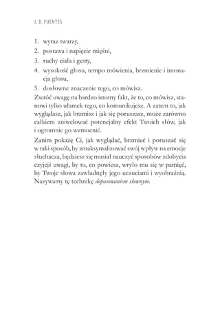 J. D. Fuentes
wyraz twarzy,1.	
postawa i napięcie mięśni,2.	
ruchy ciała i gesty,3.	
wysokość głosu, tempo mówienia, brzmienie i intona-4.	
cja głosu,
dosłowne znaczenie tego, co mówisz.5.	
Zwróć uwagę na bardzo istotny fakt, że to, co mówisz, sta-
nowi tylko ułamek tego, co komunikujesz. A zatem to, jak
wyglądasz, jak brzmisz i jak się poruszasz, może zarówno
całkiem zniwelować potencjalny efekt Twoich słów, jak
i ogromnie go wzmocnić.
Zanim pokażę Ci, jak wyglądać, brzmieć i  poruszać się
w taki sposób, by zmaksymalizować swój wpływ na emocje
słuchacza, będziesz się musiał nauczyć sposobów zdobycia
czyjejś uwagi, by to, co powiesz, wryło mu się w pamięć,
by Twoje słowa zawładnęły jego uczuciami i wyobraźnią.
Nazywamy tę technikę dopasowaniem słownym.
 