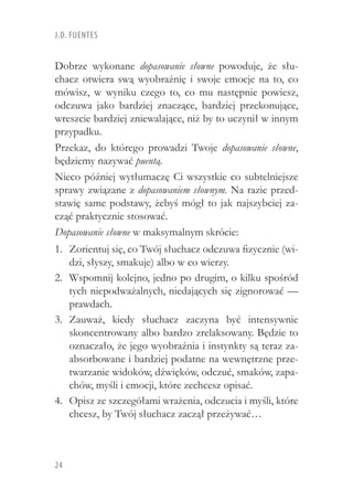 24
J.D. Fuentes
Dobrze wykonane dopasowanie słowne powoduje, że słu-
chacz otwiera swą wyobraźnię i swoje emocje na to, co
mówisz, w  wyniku czego to, co mu następnie powiesz,
odczuwa jako bardziej znaczące, bardziej przekonujące,
wreszcie bardziej zniewalające, niż by to uczynił w innym
przypadku.
Przekaz, do którego prowadzi Twoje dopasowanie słowne,
będziemy nazywać puentą.
Nieco później wytłumaczę Ci wszystkie co subtelniejsze
sprawy związane z dopasowaniem słownym. Na razie przed-
stawię same podstawy, żebyś mógł to jak najszybciej za-
cząć praktycznie stosować.
Dopasowanie słowne w maksymalnym skrócie:
Zorientuj się, co Twój słuchacz odczuwa fizycznie (wi-1.	
dzi, słyszy, smakuje) albo w co wierzy.
Wspomnij kolejno, jedno po drugim, o kilku spośród2.	
tych niepodważalnych, niedających się zignorować —
prawdach.
Zauważ, kiedy słuchacz zaczyna być intensywnie3.	
skoncentrowany albo bardzo zrelaksowany. Będzie to
oznaczało, że jego wyobraźnia i instynkty są teraz za-
absorbowane i bardziej podatne na wewnętrzne prze-
twarzanie widoków, dźwięków, odczuć, smaków, zapa-
chów, myśli i emocji, które zechcesz opisać.
Opisz ze szczegółami wrażenia, odczucia i myśli, które4.	
chcesz, by Twój słuchacz zaczął przeżywać…
 
