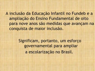 A inclusão da Educação Infantil no Fundeb e a ampliação do Ensino Fundamental de oito para nove anos são medidas que avançam na conquista de maior inclusão.  Significam, portanto, um esforço governamental para ampliar  a escolarização no Brasil.  