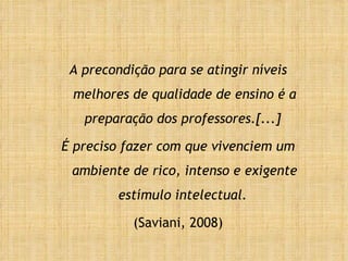 A precondição para se atingir níveis melhores de qualidade de ensino é a preparação dos professores.[...]  É preciso fazer com que vivenciem um ambiente de rico, intenso e exigente estímulo intelectual.  (Saviani, 2008) 