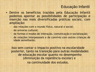 Educação Infantil Dentre os benefícios trazidos pela Educação Infantil podemos apontar as possibilidades de  participação e inserção nas mais diversificadas práticas sociais, com ampliação: das relações com o mundo físico, natural e social; do universo cultural;  de formas e modos de interação, comunicação e socialização;  de relações interpessoais e de convívio com outras crianças de idade semelhante. Isso sem contar o impacto positivo na escolaridade posterior, tanto na transição para outras modalidades de educação escolar quanto no desempenho (diminuição da repetência escolar) e  na continuidade dos estudos. 