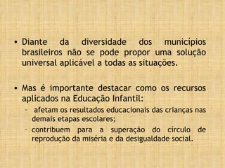 Diante da diversidade dos municípios brasileiros não se pode propor uma solução universal aplicável a todas as situações.  Mas é importante destacar como os recursos aplicados na Educação Infantil: afetam os resultados educacionais das crianças nas demais etapas escolares; contribuem para a superação do círculo de reprodução da miséria e da desigualdade social. 