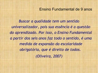 Ensino Fundamental de 9 anos Buscar a qualidade tem um sentido universalizador, pois sua essência é a questão do aprendizado. Por isso, o Ensino Fundamental a partir dos seis anos faz todo o sentido, é uma medida de expansão da escolaridade obrigatória, que é direito de todos.  (Oliveira, 2007) 