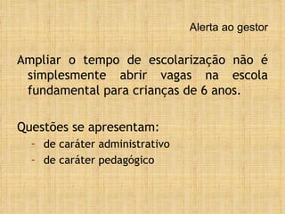 Alerta ao gestor Ampliar o tempo de escolarização não é simplesmente abrir vagas na escola fundamental para crianças de 6 anos. Questões se apresentam: de caráter administrativo de caráter pedagógico 