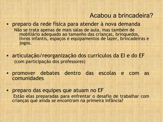 Acabou a brincadeira? preparo da rede física para atender à nova demanda Não se trata apenas de mais salas de aula, mas também de mobiliário adequado ao tamanho das crianças, brinquedos, livros infantis, espaços e equipamentos de lazer, brincadeiras e jogos. articulação/reorganização dos currículos da EI e do EF  (com participação dos professores) promover debates dentro das escolas e com as comunidades preparo das equipes que atuam no EF Estão elas preparadas para enfrentar o desafio de trabalhar com crianças que ainda se encontram na primeira infância? 
