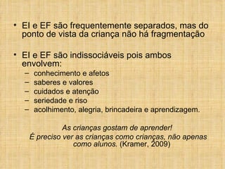 EI e EF são frequentemente separados, mas do ponto de vista da criança não há fragmentação EI e EF são indissociáveis pois ambos envolvem: conhecimento e afetos saberes e valores cuidados e atenção seriedade e riso acolhimento, alegria, brincadeira e aprendizagem. As crianças gostam de aprender!  É preciso ver as crianças como crianças, não apenas como alunos.  (Kramer, 2009) 