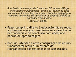 A inclusão de crianças de 6 anos no EF requer diálogo “institucional e pedagógico” com a EI (dentro de cada escola e entre escolas) para que o trabalho pedagógico caminhe no sentido de assegurar os direitos infantis de aprender e de brincar. (Kramer, 2009) Fazer cumprir o direito à educação não se reduz a promover o acesso, mas envolve a garantia de permanência e de conclusão com adequado padrão de aprendizagem.  Por isso, atender à nova configuração do ensino fundamental requer um esforço de reorganização dos sistemas e de suas escolas.  
