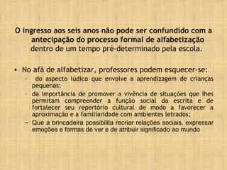 O ingresso aos seis anos não pode ser confundido com a antecipação do processo formal de alfabetização  dentro de um tempo pré-determinado pela escola.  No afã de alfabetizar, professores podem esquecer-se: do aspecto lúdico que envolve a aprendizagem de crianças pequenas; da importância de promover a vivência de situações que lhes permitam compreender a função social da escrita e de fortalecer seu repertório cultural de modo a favorecer a aproximação e a familiaridade com ambientes letrados; Que a brincadeira possibilita recriar relações sociais, expressar emoções e formas de ver e de atribuir significado ao mundo 