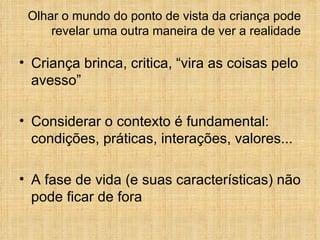 Olhar o mundo do ponto de vista da criança pode revelar uma outra maneira de ver a realidade Criança brinca, critica, “vira as coisas pelo avesso” Considerar o contexto é fundamental: condições, práticas, interações, valores... A fase de vida (e suas características) não pode ficar de fora  