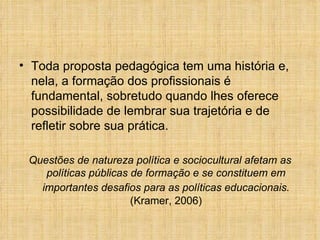 Toda proposta pedagógica tem uma história e, nela, a formação dos profissionais é fundamental, sobretudo quando lhes oferece possibilidade de lembrar sua trajetória e de refletir sobre sua prática. Questões de natureza política e sociocultural afetam as políticas públicas de formação e se constituem em importantes desafios para as políticas educacionais.   (Kramer, 2006) 
