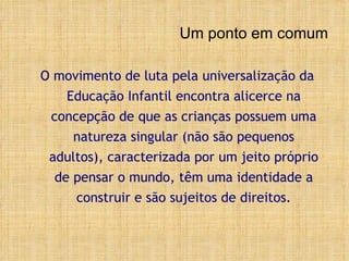 Um ponto em comum O movimento de luta pela universalização da Educação Infantil encontra alicerce na concepção de que as crianças  possuem uma natureza singular (não são pequenos adultos), caracterizada por um jeito próprio de pensar o mundo, têm uma identidade a construir e são sujeitos de direitos . 