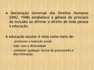 A Declaração Universal dos Direitos Humanos (ONU, 1948) estabelece a gênese do princípio da inclusão ao afirmar o direito de toda pessoa à educação.  A educação escolar é vista como meio de: promover a inserção social lidar com a diversidade combater qualquer forma de preconceito e discriminação. 