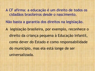 A CF afirma: a educação é um direito de todos os cidadãos brasileiros desde o nascimento.  Não basta a garantia dos direitos na legislação.   A  legislação brasileira, por exemplo, reconhece o direito da criança pequena à Educação Infantil, como dever do Estado e como responsabilidade do município, mas ela está longe de ser universalizada.  